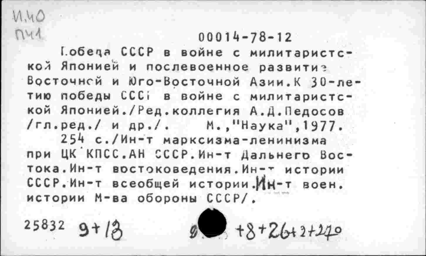 ﻿И .40
00014-78-12
Г.обеца СССР в войне с милитаристской Японией и послевоенное развитие Восточней и Юго-Восточной Азии.К 30-летию победы ССС1 в войне с милитаристской Японией./Ред.коллегия А.Д.Педосов /гл.ред./ и др./. М.."Наука",1977.
254 с./Ин-т марксизма-ленинизма при ЦК КПСС.АН СССР.Ин-т Дальнего Востока.Ин-т востоковедения . Ин-’- истории СССР. Ин-т всеобщей истории .|4н~т воен, истории М-ва обороны СССР/.
25832 Э+/&	+3*2^2^»